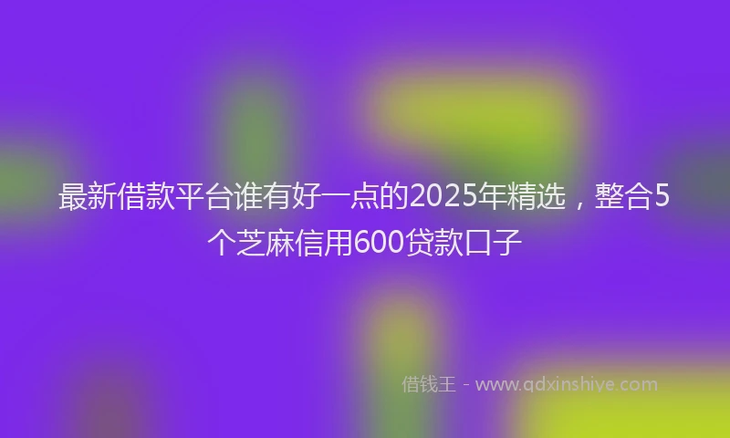 最新借款平台谁有好一点的2025年精选，整合5个芝麻信用600贷款口子