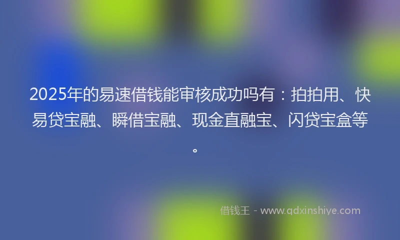 2025年的易速借钱能审核成功吗有：拍拍用、快易贷宝融、瞬借宝融、现金直融宝、闪贷宝盒等。