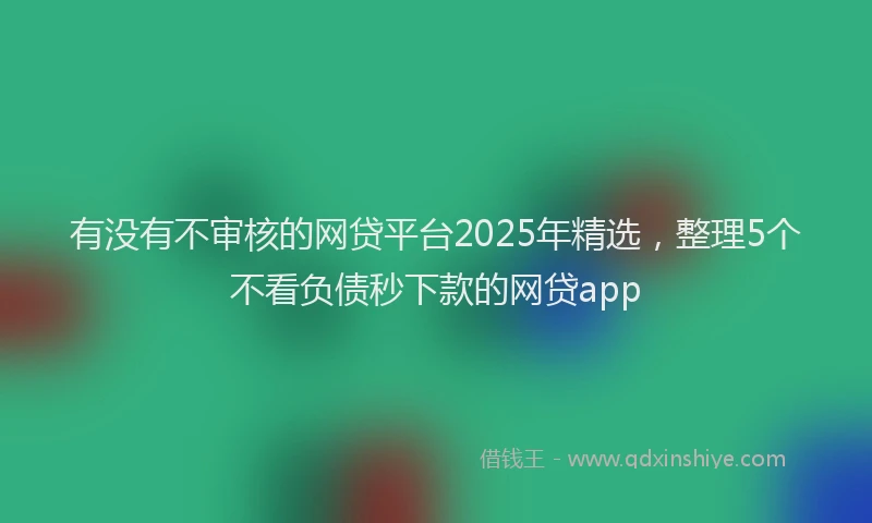 有没有不审核的网贷平台2025年精选，整理5个不看负债秒下款的网贷app