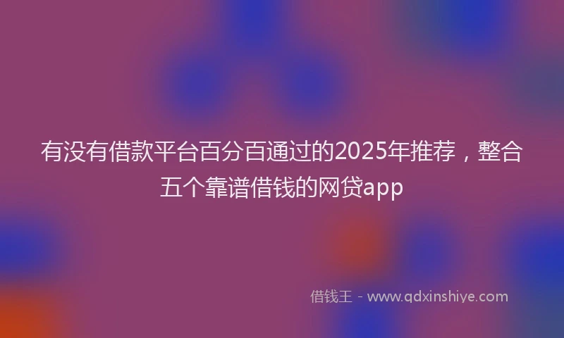 有没有借款平台百分百通过的2025年推荐，整合五个靠谱借钱的网贷app