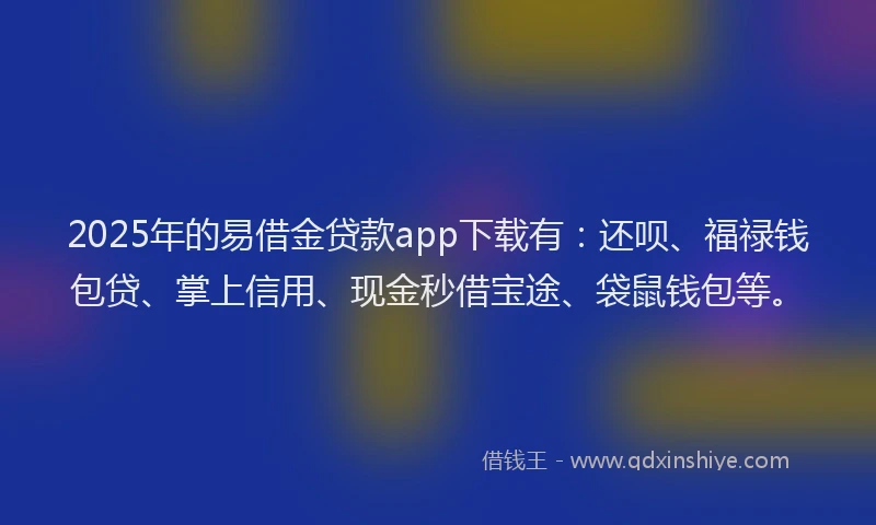 2025年的易借金贷款app下载有：还呗、福禄钱包贷、掌上信用、现金秒借宝途、袋鼠钱包等。