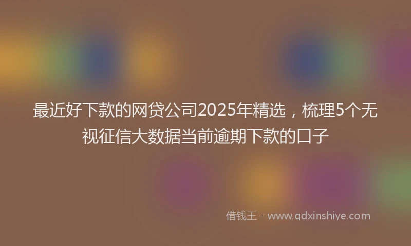 最近好下款的网贷公司2025年精选，梳理5个无视征信大数据当前逾期下款的口子
