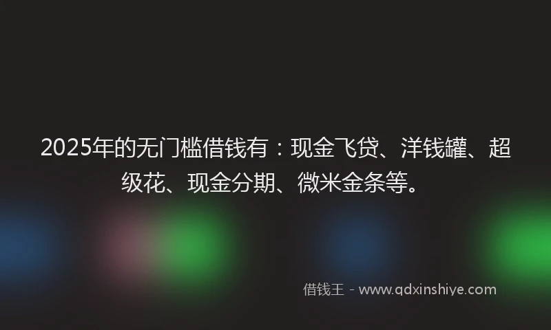 2025年的无门槛借钱有：现金飞贷、洋钱罐、超级花、现金分期、微米金条等。