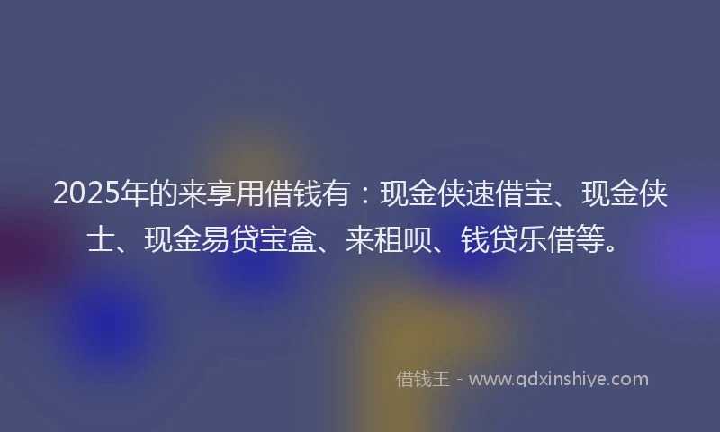 2025年的来享用借钱有：现金侠速借宝、现金侠士、现金易贷宝盒、来租呗、钱贷乐借等。