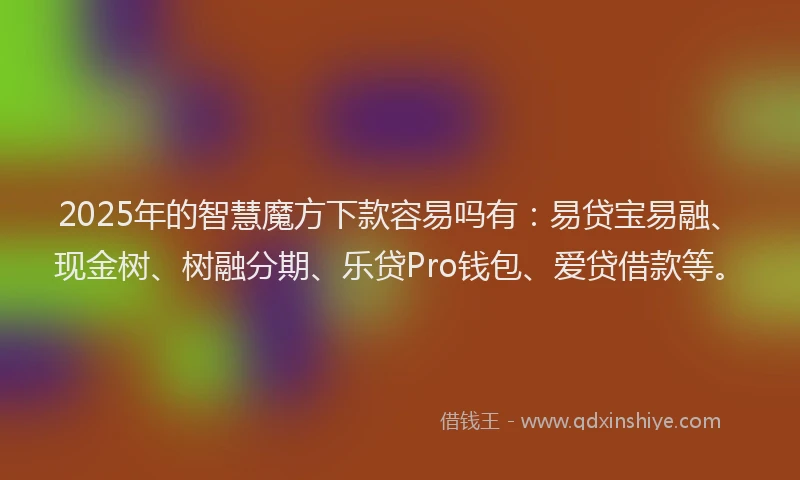 2025年的智慧魔方下款容易吗有：易贷宝易融、现金树、树融分期、乐贷Pro钱包、爱贷借款等。