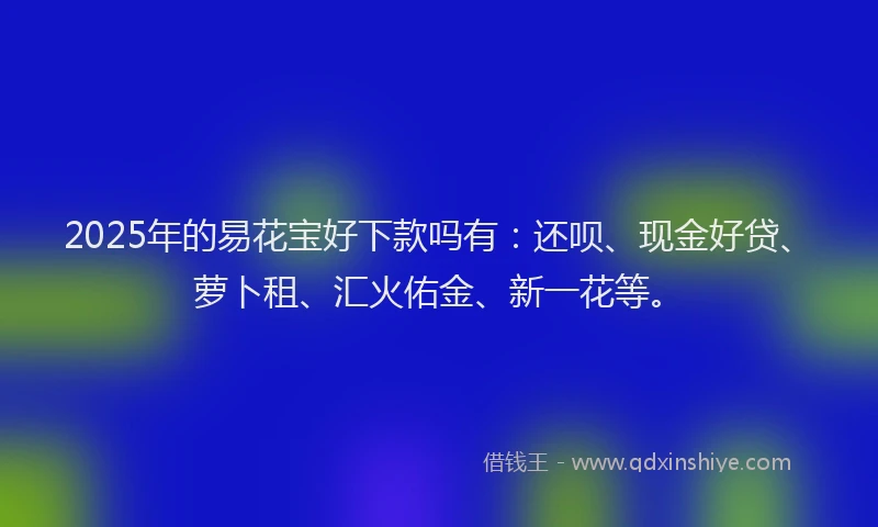 2025年的易花宝好下款吗有：还呗、现金好贷、萝卜租、汇火佑金、新一花等。