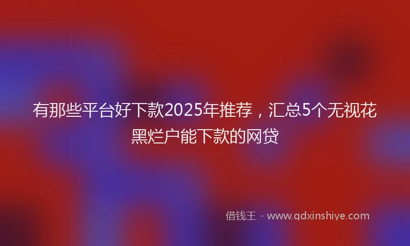 有那些平台好下款2025年推荐，汇总5个无视花黑烂户能下款的网贷