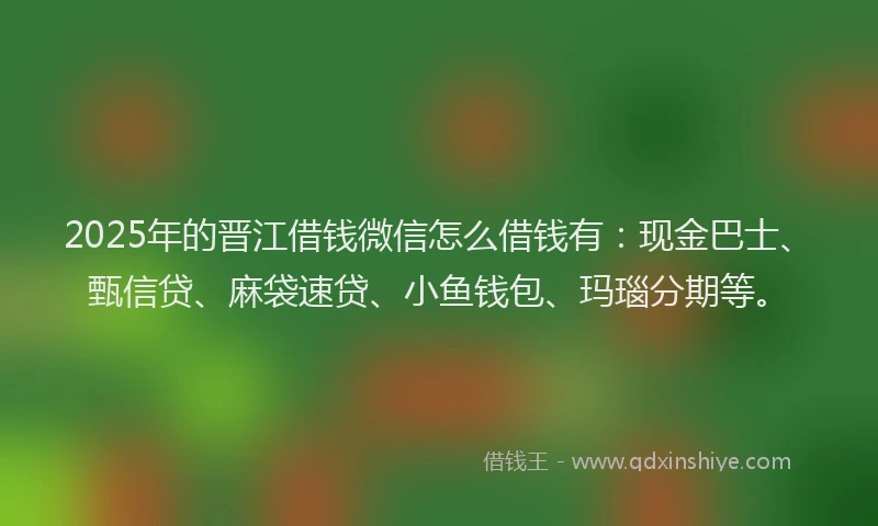 2025年的晋江借钱微信怎么借钱有：现金巴士、甄信贷、麻袋速贷、小鱼钱包、玛瑙分期等。
