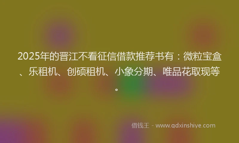 2025年的晋江不看征信借款推荐书有：微粒宝盒、乐租机、创硕租机、小象分期、唯品花取现等。