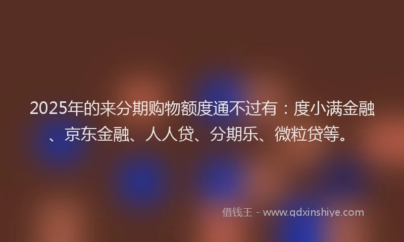 2025年的来分期购物额度通不过有：度小满金融、京东金融、人人贷、分期乐、微粒贷等。
