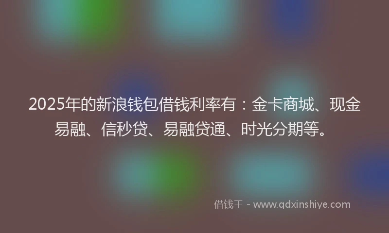 2025年的新浪钱包借钱利率有：金卡商城、现金易融、信秒贷、易融贷通、时光分期等。