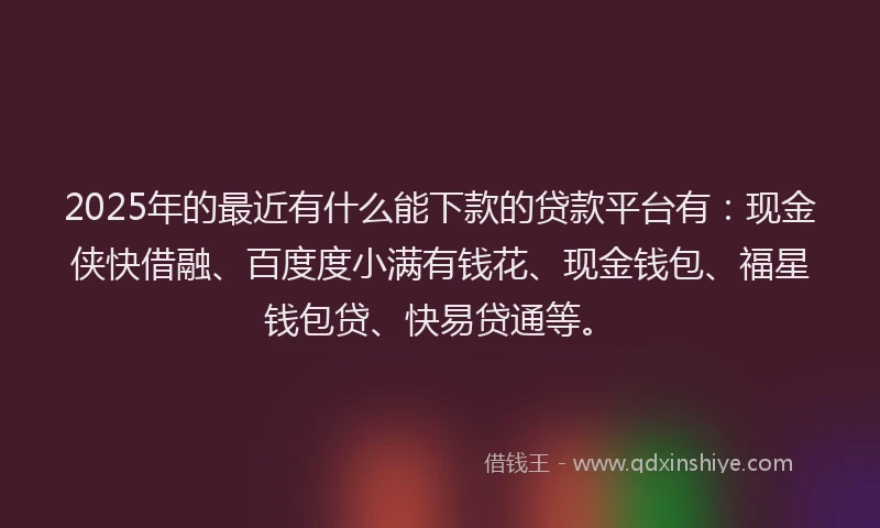 2025年的最近有什么能下款的贷款平台有：现金侠快借融、百度度小满有钱花、现金钱包、福星钱包贷、快易贷通等。