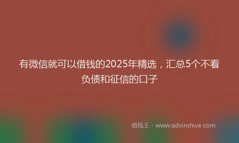 有微信就可以借钱的2025年精选，汇总5个不看负债和征信的口子