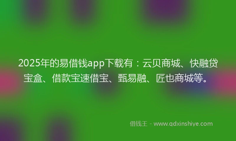 2025年的易借钱app下载有：云贝商城、快融贷宝盒、借款宝速借宝、甄易融、匠也商城等。