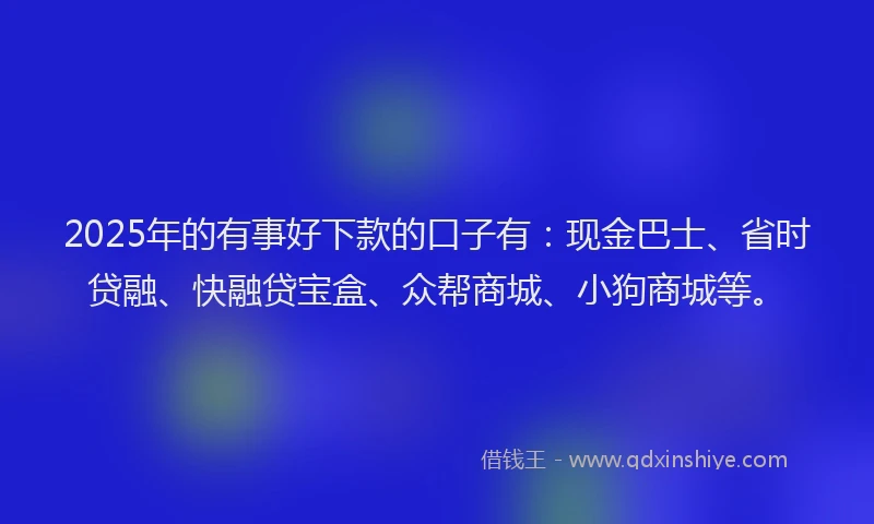 2025年的有事好下款的口子有：现金巴士、省时贷融、快融贷宝盒、众帮商城、小狗商城等。
