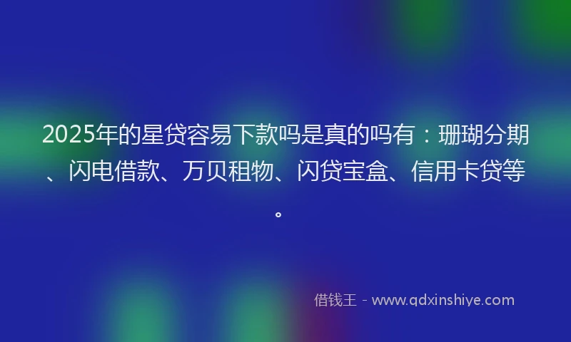 2025年的星贷容易下款吗是真的吗有：珊瑚分期、闪电借款、万贝租物、闪贷宝盒、信用卡贷等。
