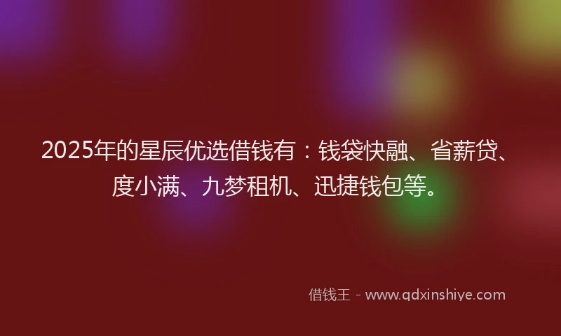 2025年的星辰优选借钱有：钱袋快融、省薪贷、度小满、九梦租机、迅捷钱包等。