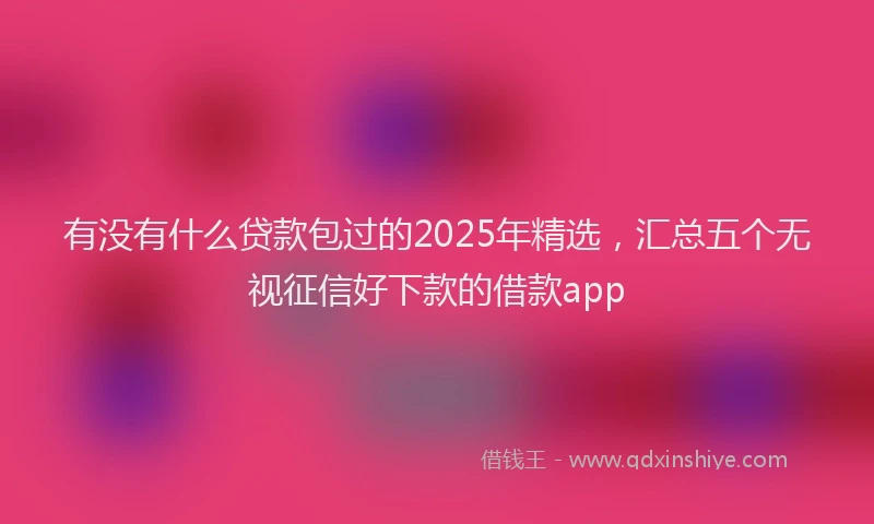 有没有什么贷款包过的2025年精选，汇总五个无视征信好下款的借款app