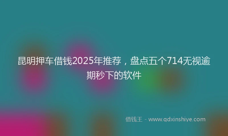 昆明押车借钱2025年推荐，盘点五个714无视逾期秒下的软件