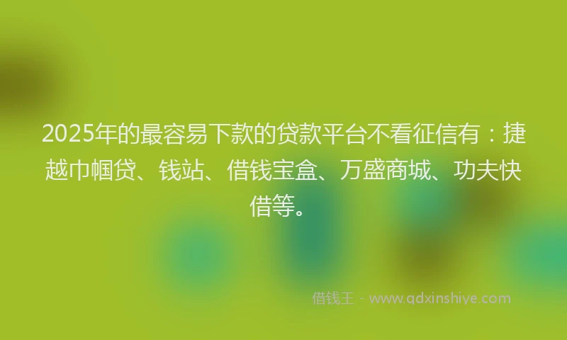 2025年的最容易下款的贷款平台不看征信有：捷越巾帼贷、钱站、借钱宝盒、万盛商城、功夫快借等。