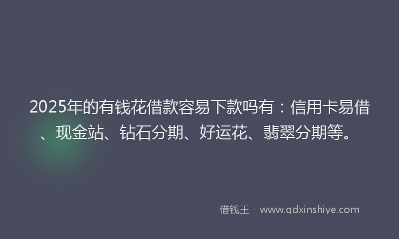 2025年的有钱花借款容易下款吗有：信用卡易借、现金站、钻石分期、好运花、翡翠分期等。
