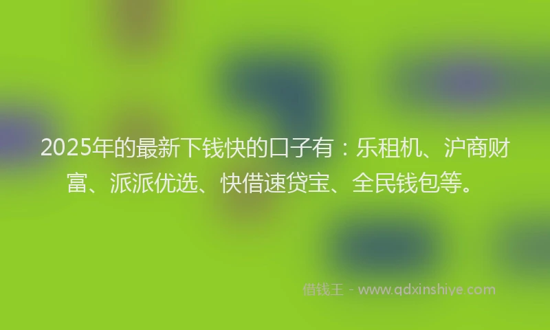2025年的最新下钱快的口子有：乐租机、沪商财富、派派优选、快借速贷宝、全民钱包等。