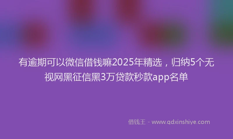 有逾期可以微信借钱嘛2025年精选，归纳5个无视网黑征信黑3万贷款秒款app名单