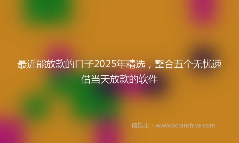 最近能放款的口子2025年精选，整合五个无忧速借当天放款的软件