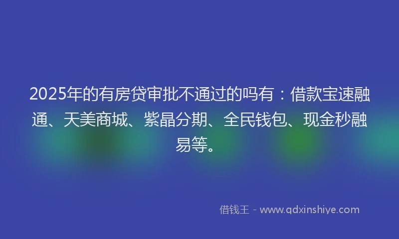 2025年的有房贷审批不通过的吗有：借款宝速融通、天美商城、紫晶分期、全民钱包、现金秒融易等。