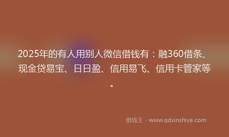 2025年的有人用别人微信借钱有：融360借条、现金贷易宝、日日盈、信用易飞、信用卡管家等。
