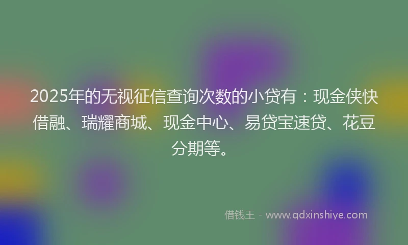 2025年的无视征信查询次数的小贷有：现金侠快借融、瑞耀商城、现金中心、易贷宝速贷、花豆分期等。