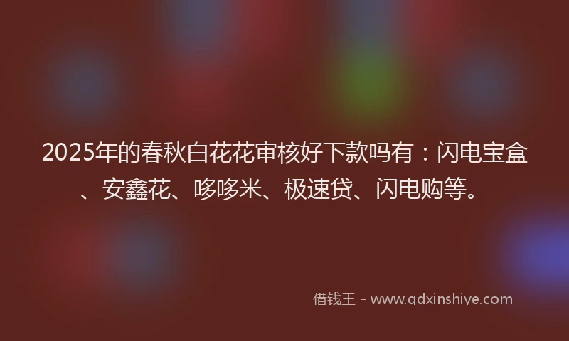 2025年的春秋白花花审核好下款吗有：闪电宝盒、安鑫花、哆哆米、极速贷、闪电购等。