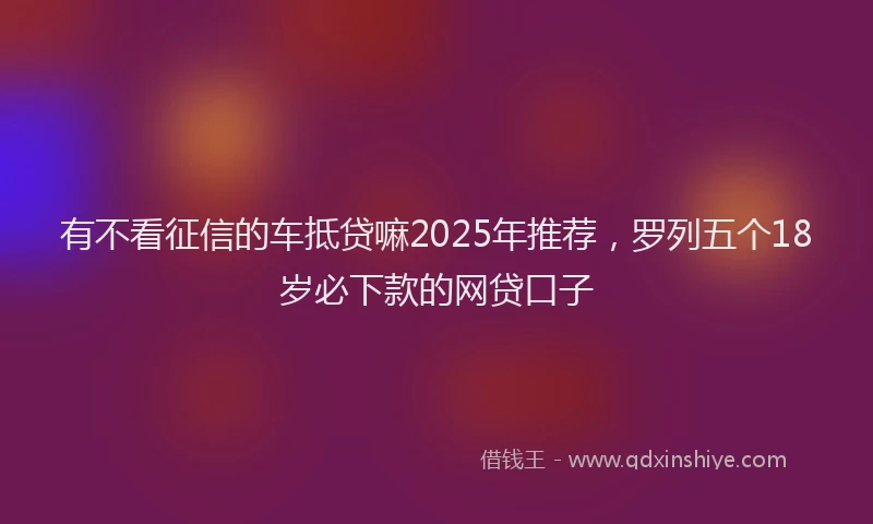 有不看征信的车抵贷嘛2025年推荐，罗列五个18岁必下款的网贷口子