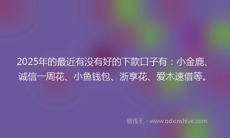 2025年的最近有没有好的下款口子有：小金鹿、诚信一周花、小鱼钱包、浙享花、爱木速借等。