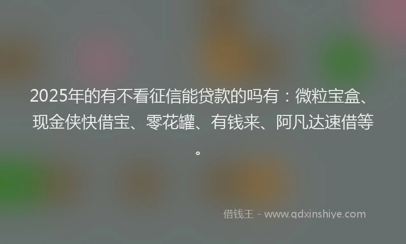 2025年的有不看征信能贷款的吗有：微粒宝盒、现金侠快借宝、零花罐、有钱来、阿凡达速借等。
