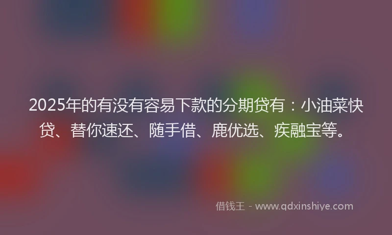 2025年的有没有容易下款的分期贷有：小油菜快贷、替你速还、随手借、鹿优选、疾融宝等。