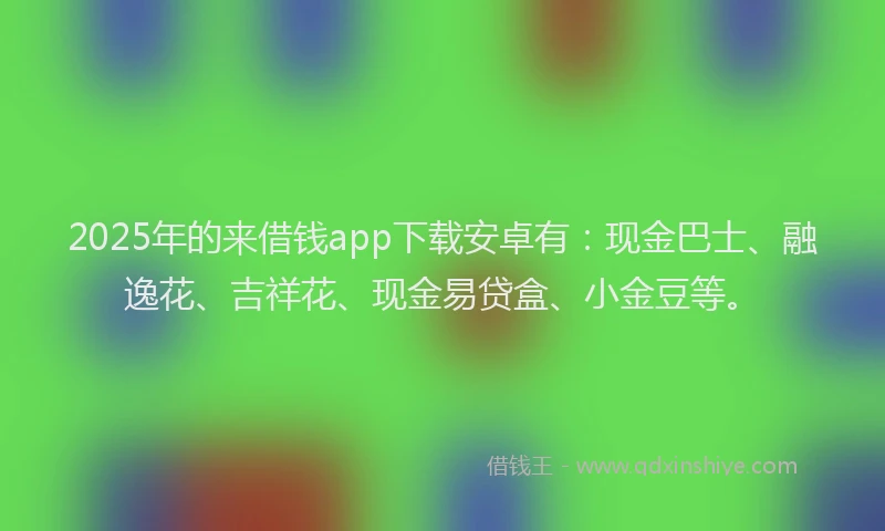 2025年的来借钱app下载安卓有：现金巴士、融逸花、吉祥花、现金易贷盒、小金豆等。