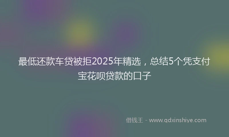 最低还款车贷被拒2025年精选，总结5个凭支付宝花呗贷款的口子