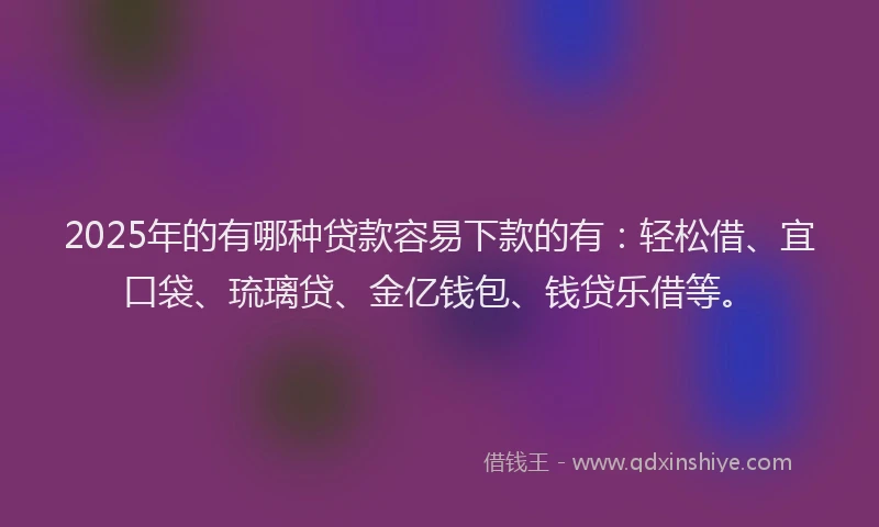 2025年的有哪种贷款容易下款的有：轻松借、宜口袋、琉璃贷、金亿钱包、钱贷乐借等。