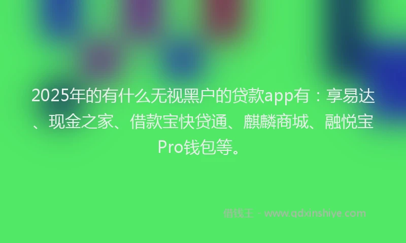 2025年的有什么无视黑户的贷款app有：享易达、现金之家、借款宝快贷通、麒麟商城、融悦宝Pro钱包等。