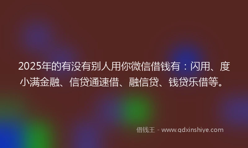2025年的有没有别人用你微信借钱有：闪用、度小满金融、信贷通速借、融信贷、钱贷乐借等。