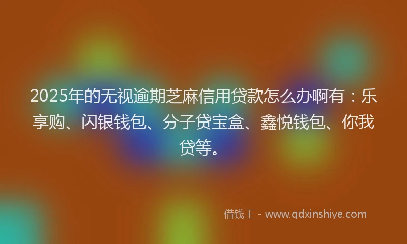 2025年的无视逾期芝麻信用贷款怎么办啊有：乐享购、闪银钱包、分子贷宝盒、鑫悦钱包、你我贷等。