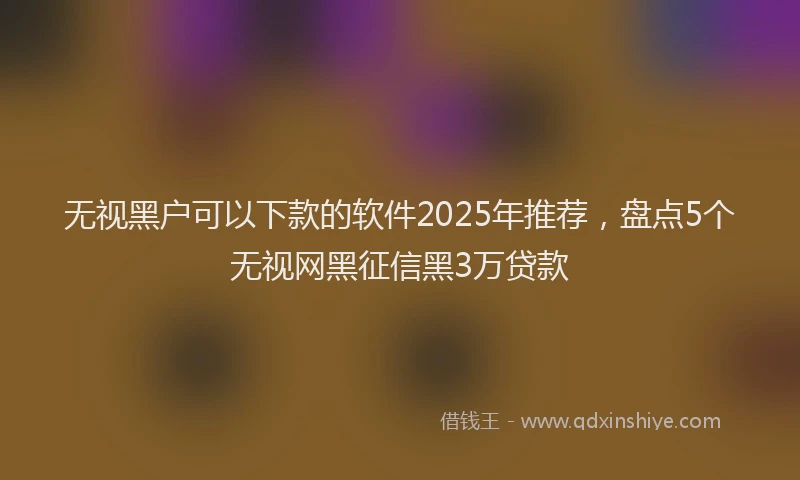 无视黑户可以下款的软件2025年推荐，盘点5个无视网黑征信黑3万贷款