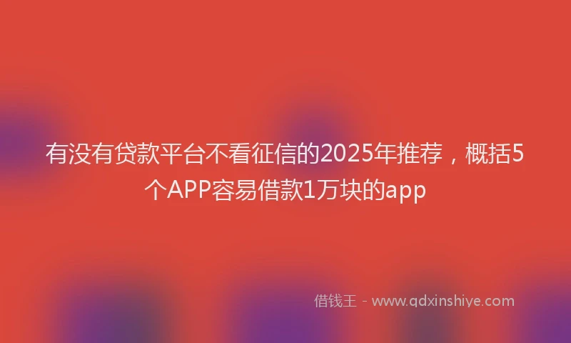 有没有贷款平台不看征信的2025年推荐，概括5个APP容易借款1万块的app