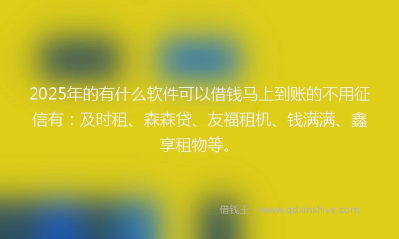 2025年的有什么软件可以借钱马上到账的不用征信有：及时租、森森贷、友福租机、钱满满、鑫享租物等。