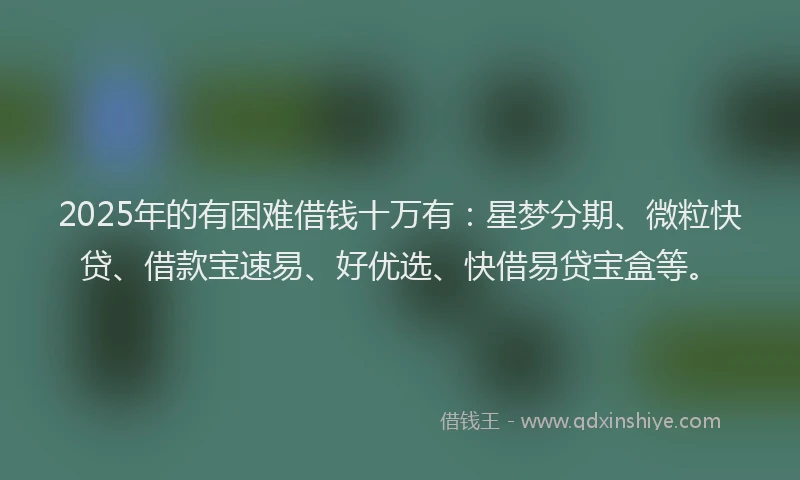 2025年的有困难借钱十万有：星梦分期、微粒快贷、借款宝速易、好优选、快借易贷宝盒等。