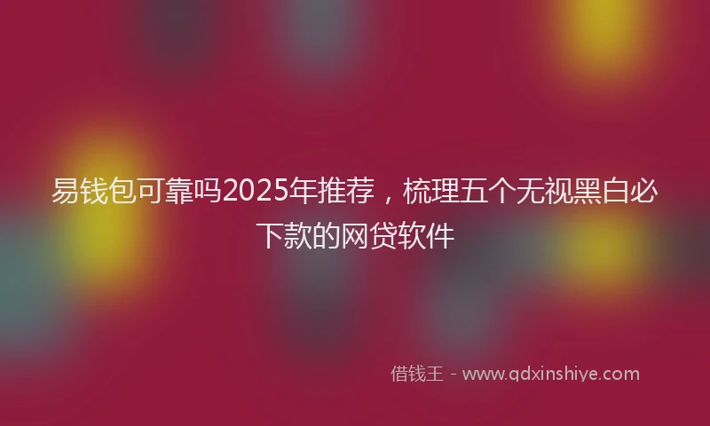 易钱包可靠吗2025年推荐，梳理五个无视黑白必下款的网贷软件