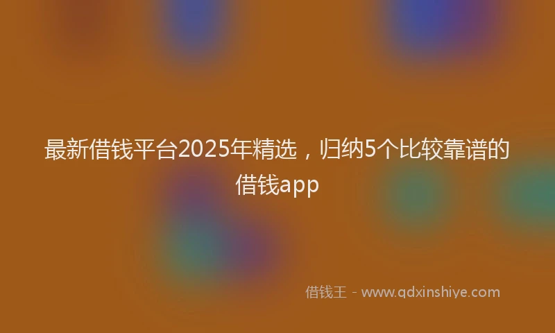 最新借钱平台2025年精选，归纳5个比较靠谱的借钱app