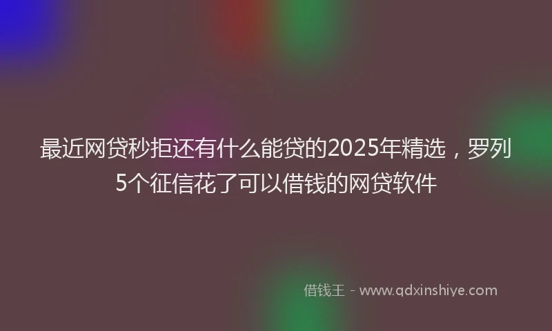 最近网贷秒拒还有什么能贷的2025年精选，罗列5个征信花了可以借钱的网贷软件