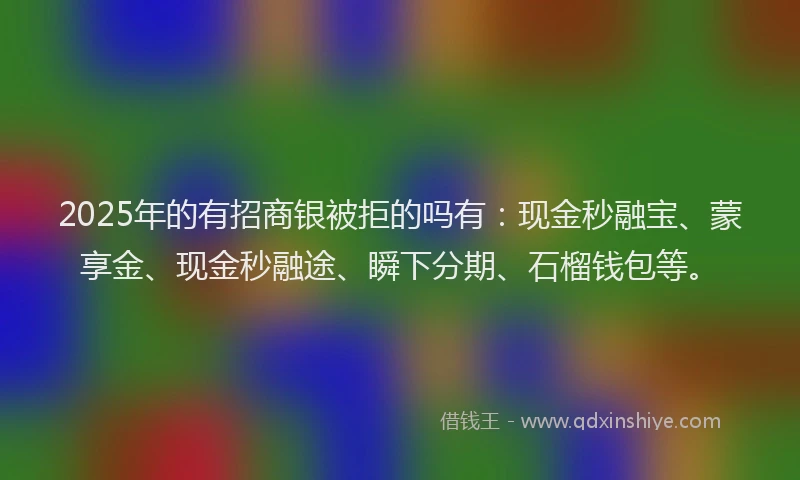 2025年的有招商银被拒的吗有：现金秒融宝、蒙享金、现金秒融途、瞬下分期、石榴钱包等。